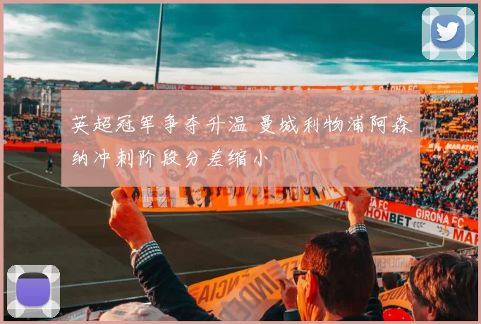 英超冠军争夺升温 曼城利物浦阿森纳冲刺阶段分差缩小