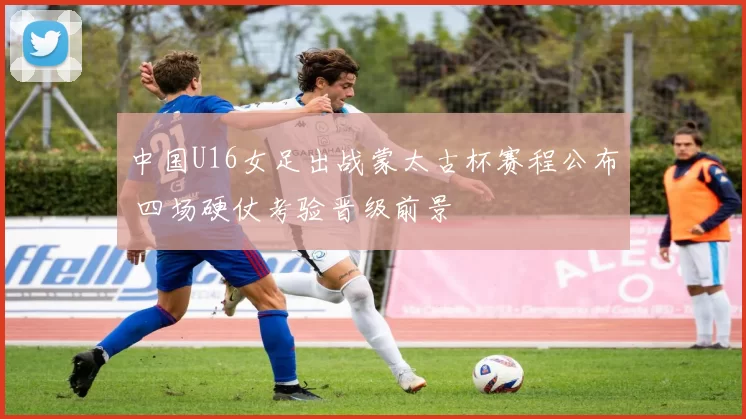 中国U16女足出战蒙太古杯赛程公布 四场硬仗考验晋级前景