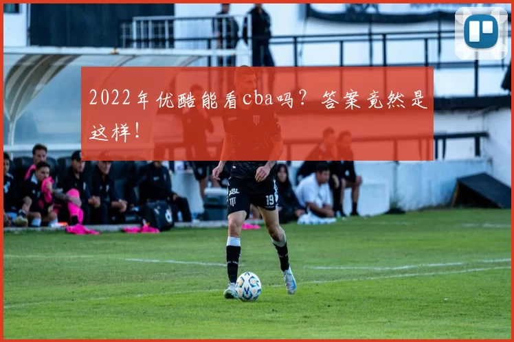 2022年优酷能看cba吗?答案竟然是这样!