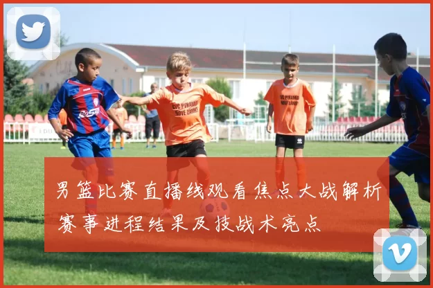 男篮比赛直播线观看焦点大战解析 赛事进程结果及技战术亮点