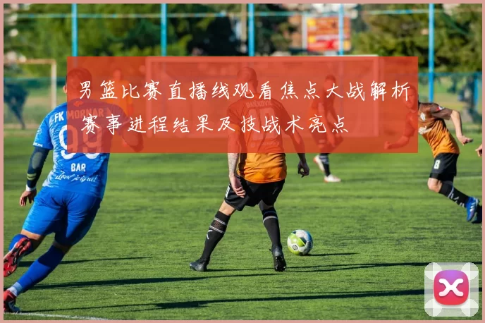 男篮比赛直播线观看焦点大战解析 赛事进程结果及技战术亮点