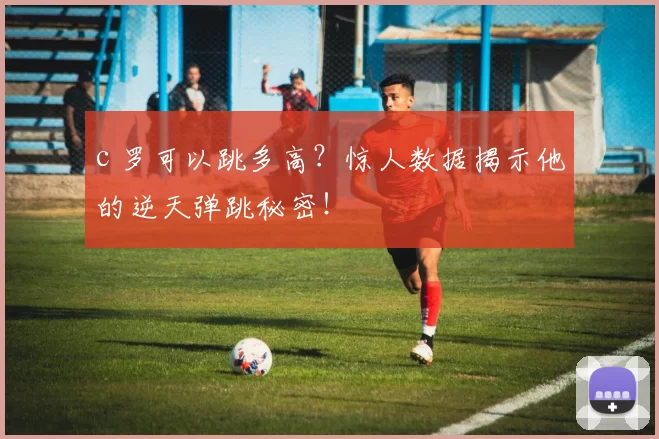 c 罗可以跳多高?惊人数据揭示他的逆天弹跳秘密!