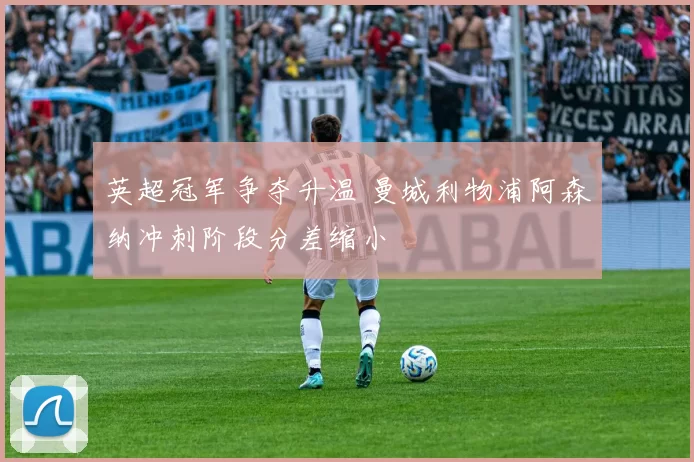 英超冠军争夺升温 曼城利物浦阿森纳冲刺阶段分差缩小