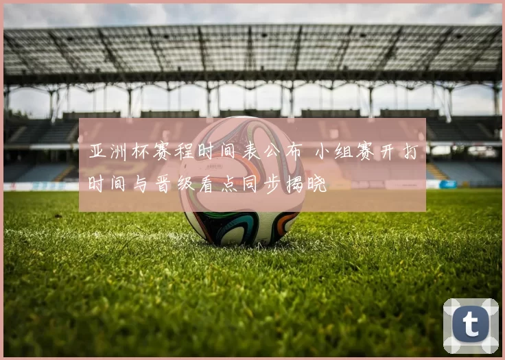 亚洲杯赛程时间表公布 小组赛开打时间与晋级看点同步揭晓