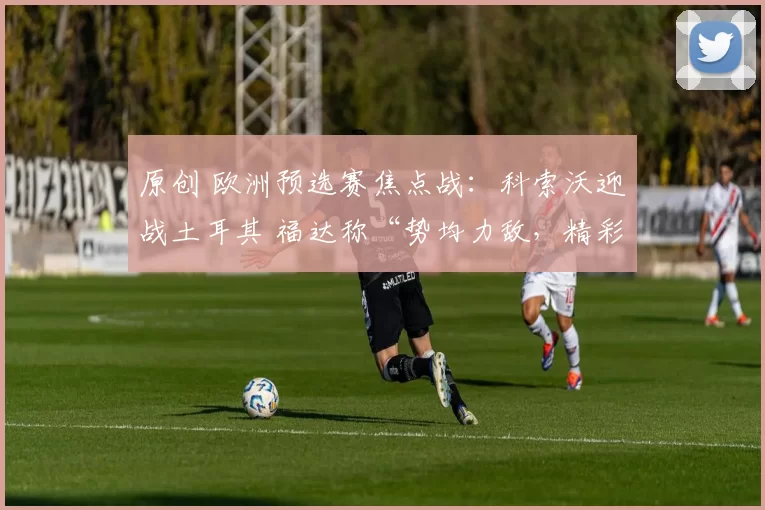 原创 欧洲预选赛焦点战:科索沃迎战土耳其 福达称“势均力敌,精彩纷呈”