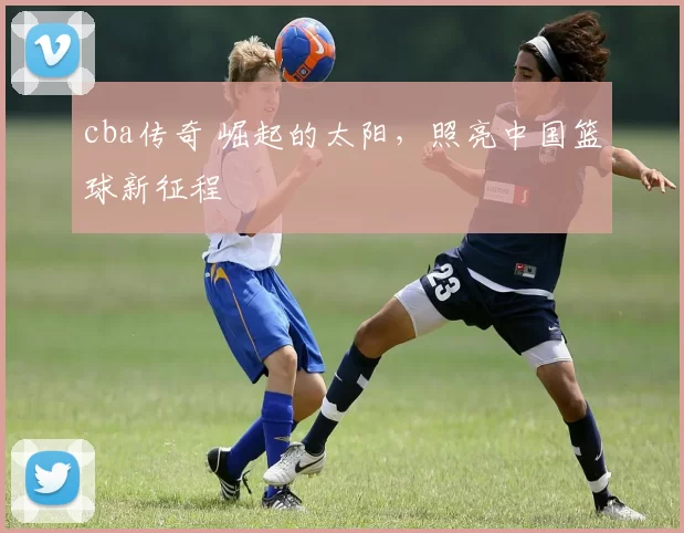 cba传奇 崛起的太阳,照亮中国篮球新征程