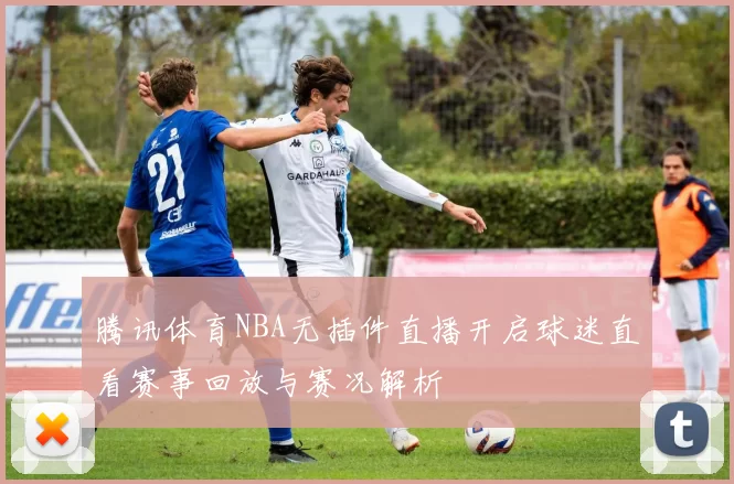 腾讯体育NBA无插件直播开启球迷直看赛事回放与赛况解析